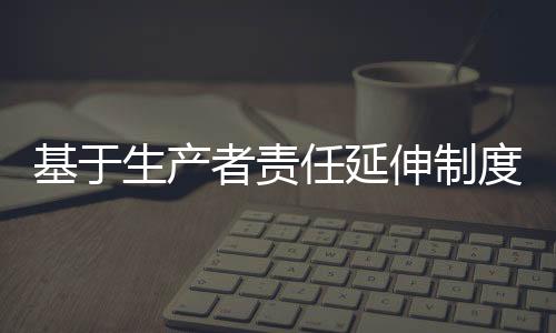 基于生产者责任延伸制度的互联网+逆向物流回收模式研究:以爱博绿为例